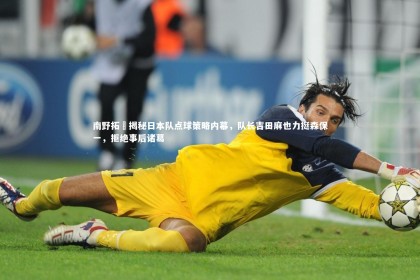 c7娱乐官网：南野拓実揭秘日本队点球策略内幕，队长吉田麻也力挺森保一，拒绝事后诸葛